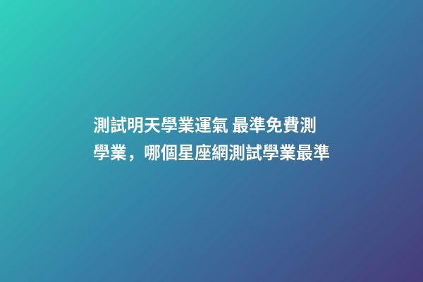測試明天學業運氣 最準免費測學業，哪個星座網測試學業最準
